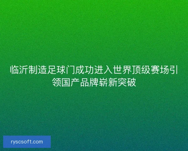 临沂制造足球门成功进入世界顶级赛场引领国产品牌崭新突破