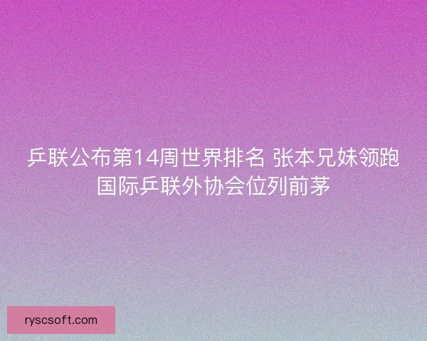 乒联公布第14周世界排名 张本兄妹领跑国际乒联外协会位列前茅
