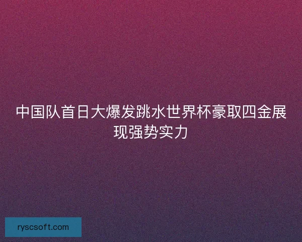 中国队首日大爆发跳水世界杯豪取四金展现强势实力