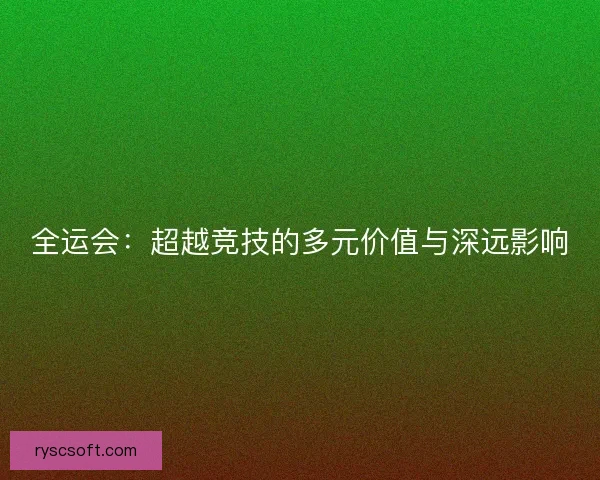 全运会：超越竞技的多元价值与深远影响