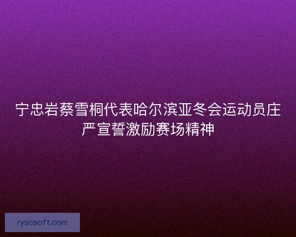 宁忠岩蔡雪桐代表哈尔滨亚冬会运动员庄严宣誓激励赛场精神