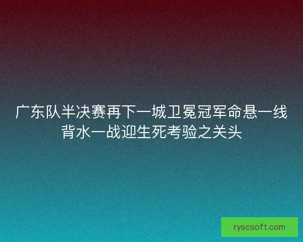 广东队半决赛再下一城卫冕冠军命悬一线背水一战迎生死考验之关头