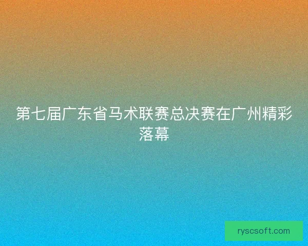 第七届广东省马术联赛总决赛在广州精彩落幕