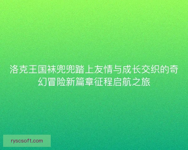 洛克王国袜兜兜踏上友情与成长交织的奇幻冒险新篇章征程启航之旅