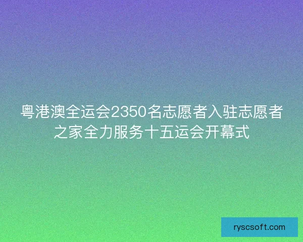 粤港澳全运会2350名志愿者入驻志愿者之家全力服务十五运会开幕式