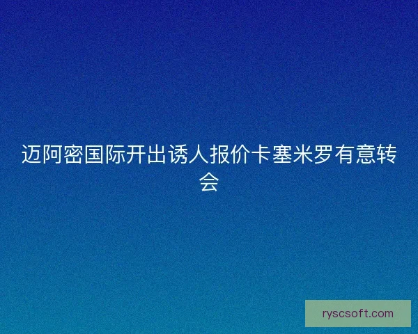迈阿密国际开出诱人报价卡塞米罗有意转会