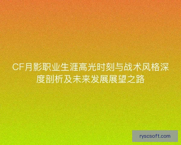 CF月影职业生涯高光时刻与战术风格深度剖析及未来发展展望之路
