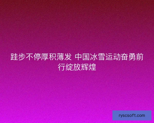 跬步不停厚积薄发 中国冰雪运动奋勇前行绽放辉煌