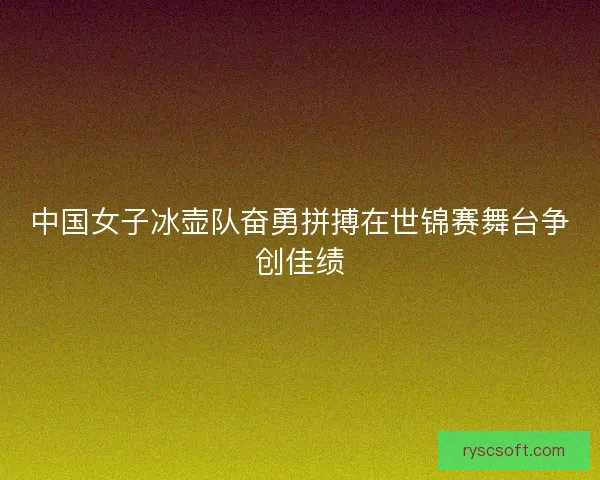 中国女子冰壶队奋勇拼搏在世锦赛舞台争创佳绩