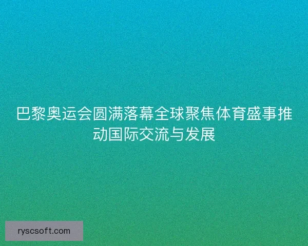 巴黎奥运会圆满落幕全球聚焦体育盛事推动国际交流与发展