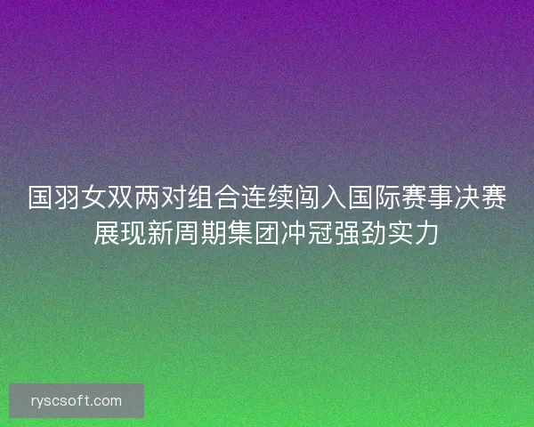 国羽女双两对组合连续闯入国际赛事决赛展现新周期集团冲冠强劲实力