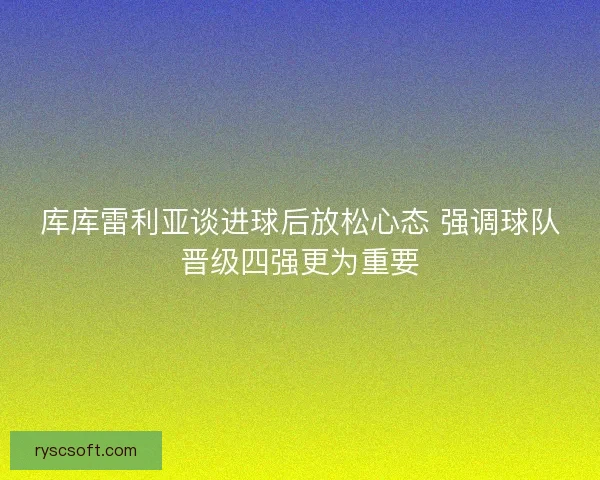 库库雷利亚谈进球后放松心态 强调球队晋级四强更为重要